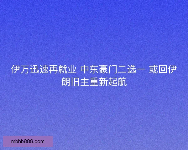 伊万迅速再就业 中东豪门二选一 或回伊朗旧主重新起航