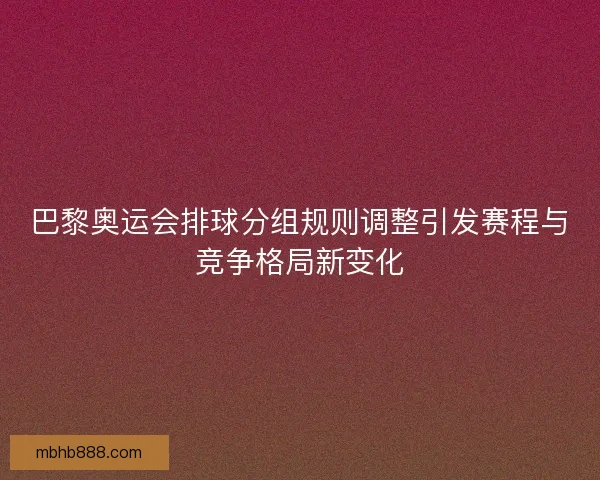 巴黎奥运会排球分组规则调整引发赛程与竞争格局新变化