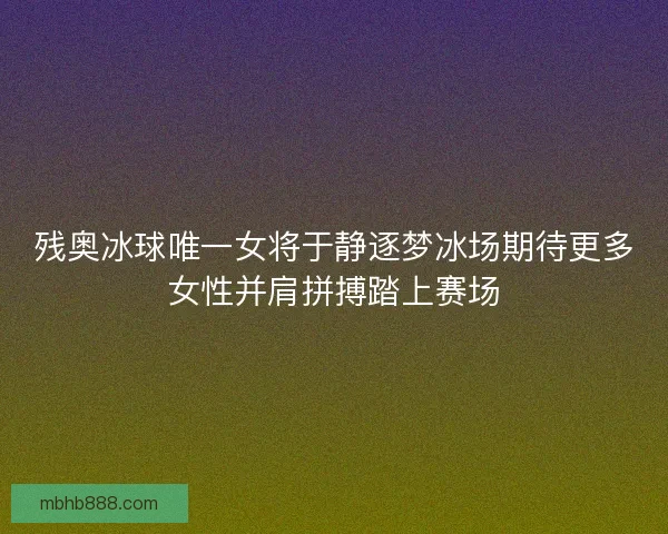 残奥冰球唯一女将于静逐梦冰场期待更多女性并肩拼搏踏上赛场