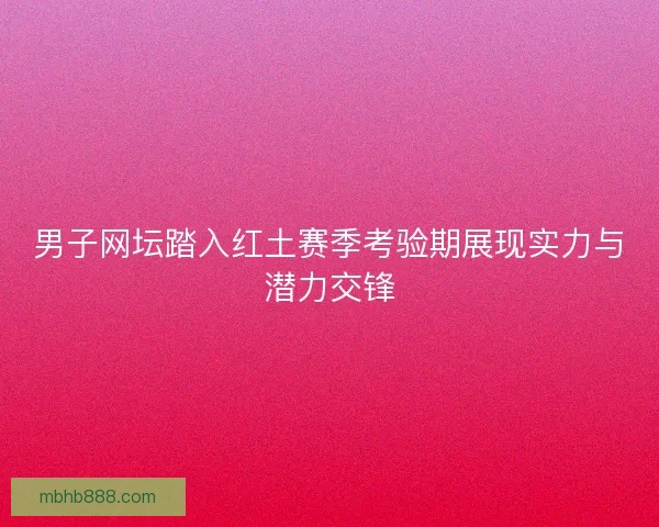 男子网坛踏入红土赛季考验期展现实力与潜力交锋