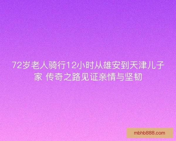 72岁老人骑行12小时从雄安到天津儿子家 传奇之路见证亲情与坚韧