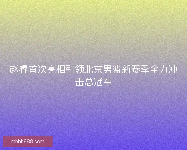 赵睿首次亮相引领北京男篮新赛季全力冲击总冠军